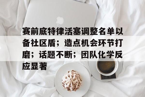 爱游戏ayx关于赛前底特律活塞调整名单以备社区盾；造点机会环节打磨；话题不断；团队化学反应显著的信息